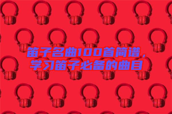 笛子名曲100首簡譜，學(xué)習(xí)笛子必備的曲目