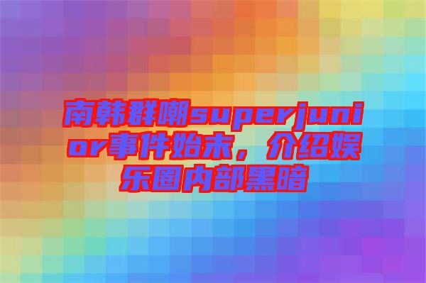 南韓群嘲superjunior事件始末，介紹娛樂圈內(nèi)部黑暗