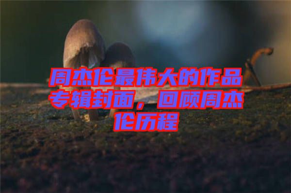 周杰倫最偉大的作品專輯封面，回顧周杰倫歷程