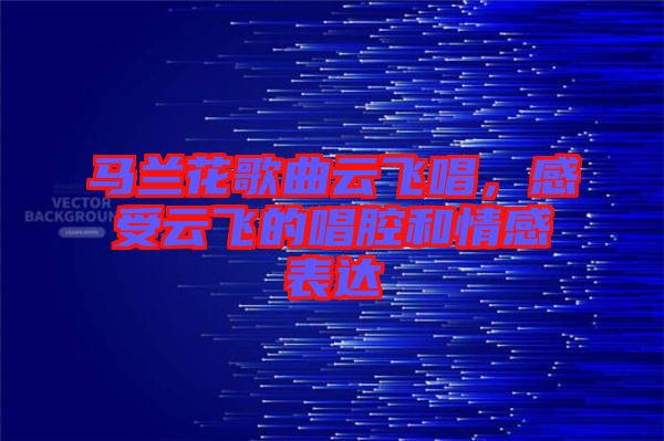 馬蘭花歌曲云飛唱，感受云飛的唱腔和情感表達(dá)