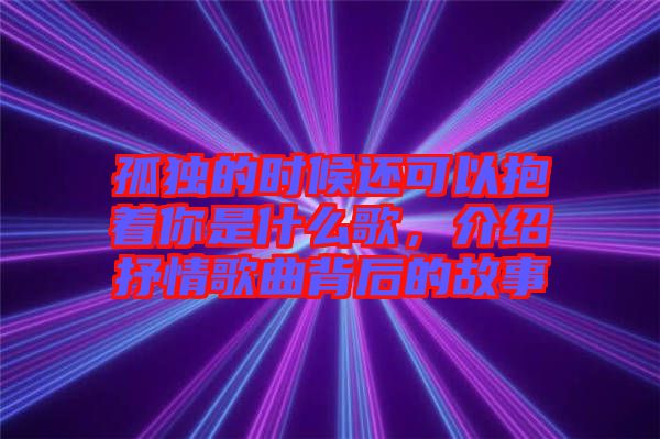 孤獨的時候還可以抱著你是什么歌，介紹抒情歌曲背后的故事