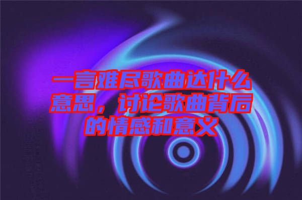 一言難盡歌曲達(dá)什么意思，討論歌曲背后的情感和意義