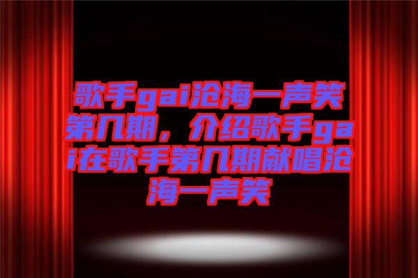 歌手gai滄海一聲笑第幾期，介紹歌手gai在歌手第幾期獻唱滄海一聲笑