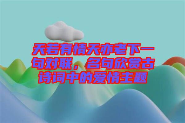 天若有情天亦老下一句對(duì)聯(lián)，名句欣賞古詩(shī)詞中的愛(ài)情主題