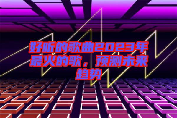 好聽的歌曲2023年最火的歌，預(yù)測(cè)未來趨勢(shì)