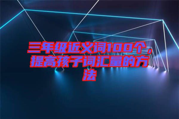 三年級近義詞100個，提高孩子詞匯量的方法