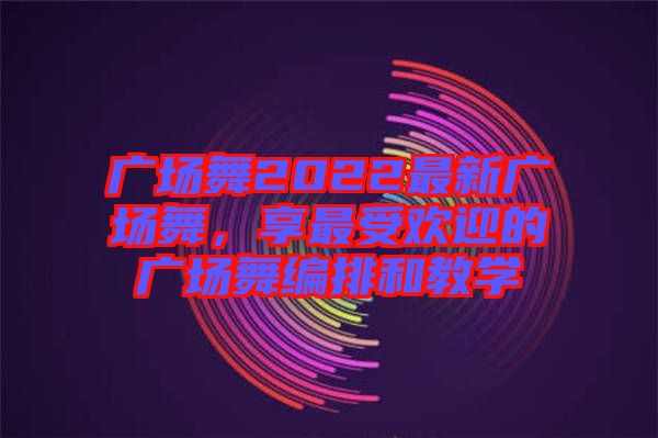 廣場(chǎng)舞2022最新廣場(chǎng)舞，享最受歡迎的廣場(chǎng)舞編排和教學(xué)