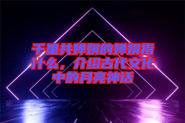 千里共嬋娟的嬋娟指什么，介紹古代文化中的月亮神話