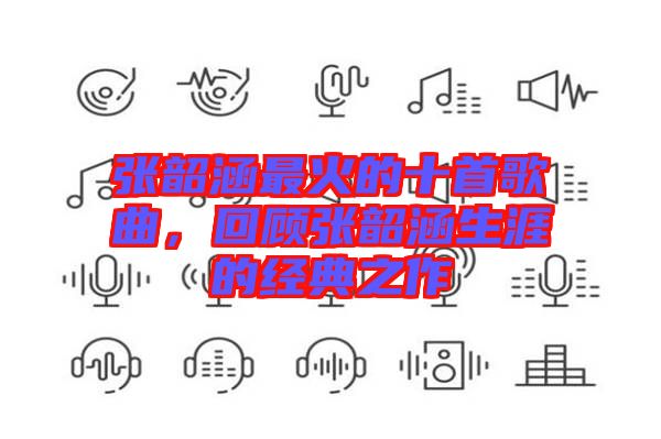 張韶涵最火的十首歌曲，回顧張韶涵生涯的經(jīng)典之作