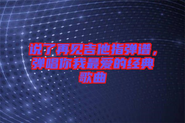 說(shuō)了再見吉他指彈譜，彈唱你我最愛的經(jīng)典歌曲