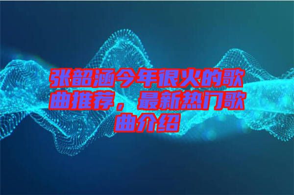 張韶涵今年很火的歌曲推薦，最新熱門歌曲介紹