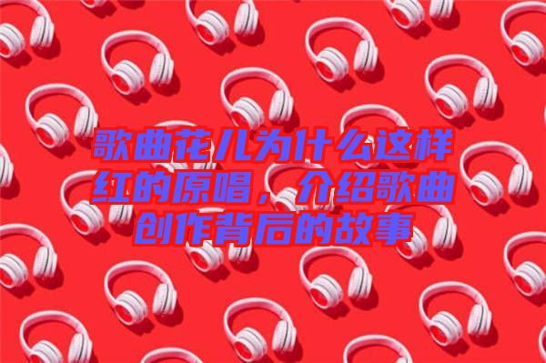 歌曲花兒為什么這樣紅的原唱，介紹歌曲創(chuàng)作背后的故事