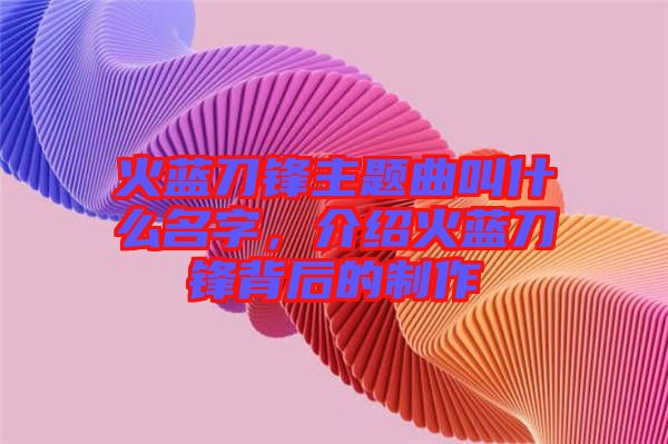 火藍刀鋒主題曲叫什么名字，介紹火藍刀鋒背后的制作