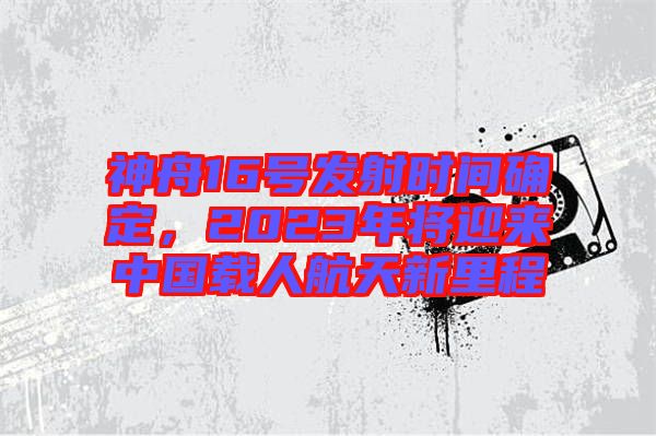 神舟16號(hào)發(fā)射時(shí)間確定，2023年將迎來中國(guó)載人航天新里程