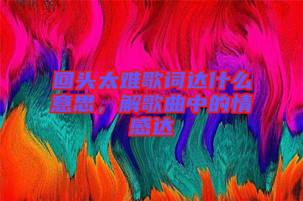 回頭太難歌詞達(dá)什么意思，解歌曲中的情感達(dá)