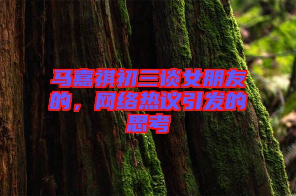 馬嘉祺初三談女朋友的，網(wǎng)絡熱議引發(fā)的思考