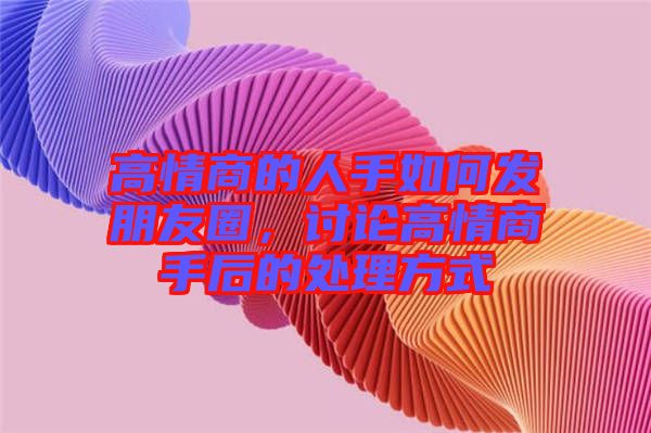 高情商的人手如何發(fā)朋友圈，討論高情商手后的處理方式