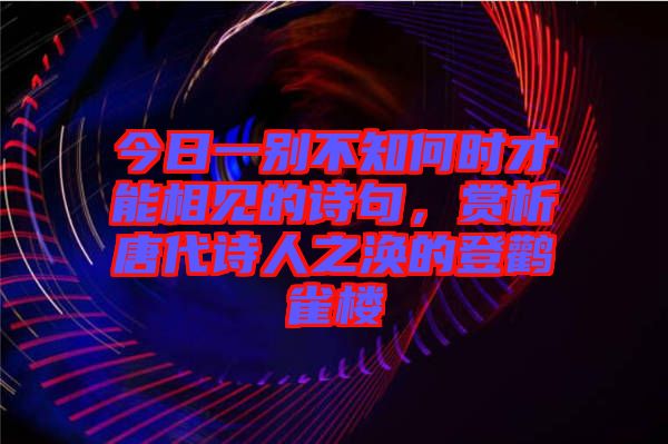 今日一別不知何時才能相見的詩句，賞析唐代詩人之渙的登鸛雀樓