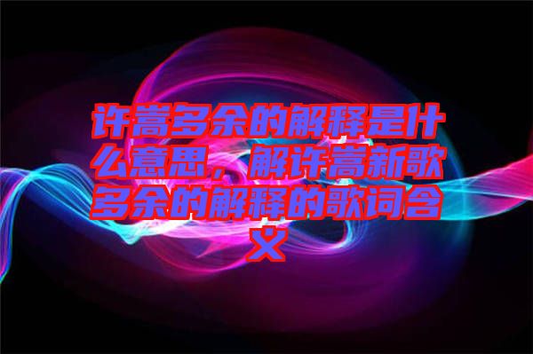 許嵩多余的解釋是什么意思，解許嵩新歌多余的解釋的歌詞含義