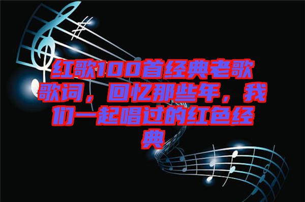 紅歌100首經(jīng)典老歌歌詞，回憶那些年，我們一起唱過(guò)的紅色經(jīng)典