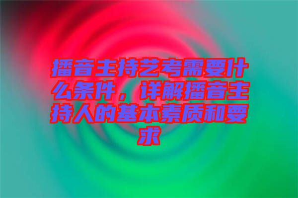 播音主持藝考需要什么條件，詳解播音主持人的基本素質和要求