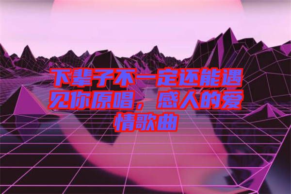 下輩子不一定還能遇見你原唱，感人的愛情歌曲