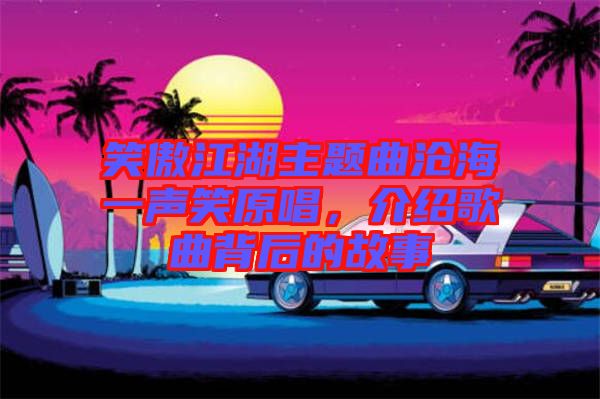 笑傲江湖主題曲滄海一聲笑原唱，介紹歌曲背后的故事