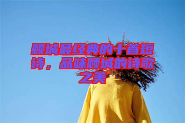 顧城最經典的十首短詩，品味顧城的詩歌之美