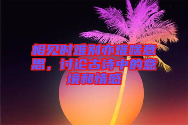 相見時難別亦難啥意思，討論古詩中的意境和情感