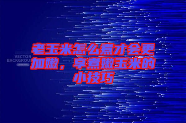 老玉米怎么煮才會更加嫩，享煮嫩玉米的小技巧