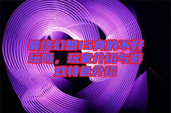 最終幻想15真的不好玩嗎，玩家介紹與游戲特色介紹