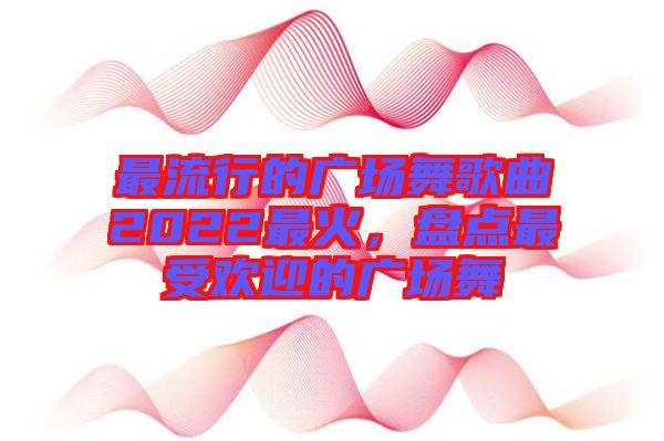 最流行的廣場舞歌曲2022最火，盤點最受歡迎的廣場舞