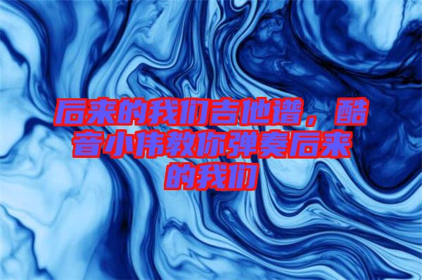 后來的我們吉他譜，酷音小偉教你彈奏后來的我們