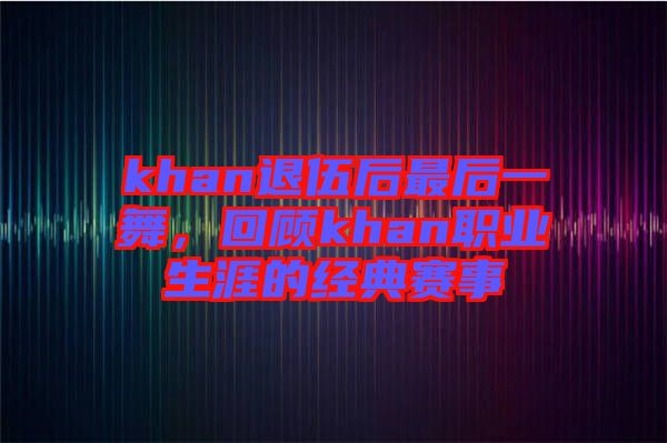 khan退伍后最后一舞，回顧khan職業(yè)生涯的經(jīng)典賽事