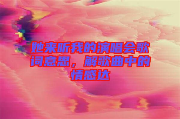 她來聽我的演唱會歌詞意思，解歌曲中的情感達(dá)