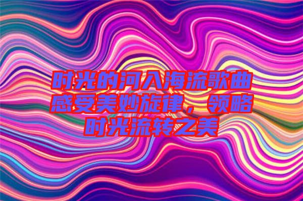 時光的河入海流歌曲感受美妙旋律，領(lǐng)略時光流轉(zhuǎn)之美