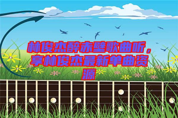 林俊杰醉赤壁歌曲聽，享林俊杰最新單曲資源