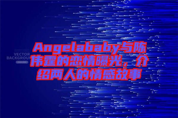 Angelababy與陳偉霆的戀情曝光，介紹兩人的情感故事