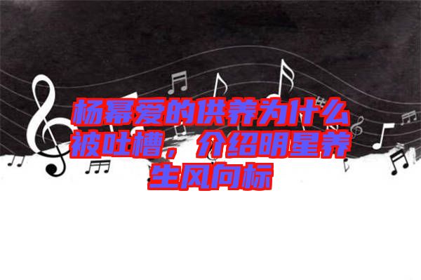 楊冪愛的供養(yǎng)為什么被吐槽，介紹明星養(yǎng)生風(fēng)向標(biāo)