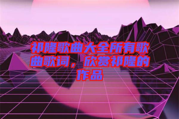 祁隆歌曲大全所有歌曲歌詞，欣賞祁隆的作品