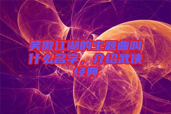 笑傲江湖的主題曲叫什么名字，介紹武俠經(jīng)典