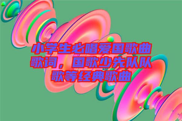 小學(xué)生必唱愛(ài)國(guó)歌曲歌詞，國(guó)歌少先隊(duì)隊(duì)歌等經(jīng)典歌曲