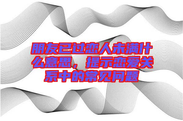 朋友已過戀人未滿什么意思，提示戀愛關(guān)系中的常見問題