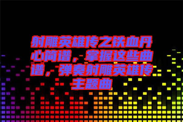 射雕英雄傳之鐵血丹心簡譜，掌握這些曲譜，彈奏射雕英雄傳主題曲