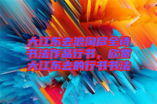 大江東去浪淘盡全詩書法作品行書，欣賞大江東去的行書書法