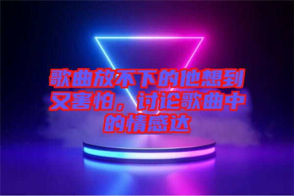 歌曲放不下的他想到又害怕，討論歌曲中的情感達(dá)