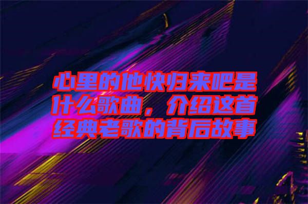 心里的他快歸來吧是什么歌曲，介紹這首經(jīng)典老歌的背后故事