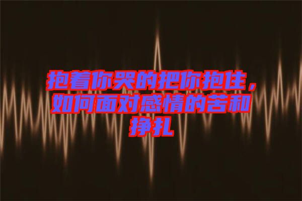 抱著你哭的把你抱住，如何面對感情的苦和掙扎