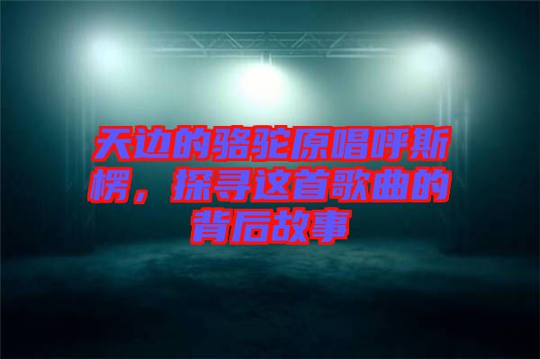 天邊的駱駝原唱呼斯楞，探尋這首歌曲的背后故事