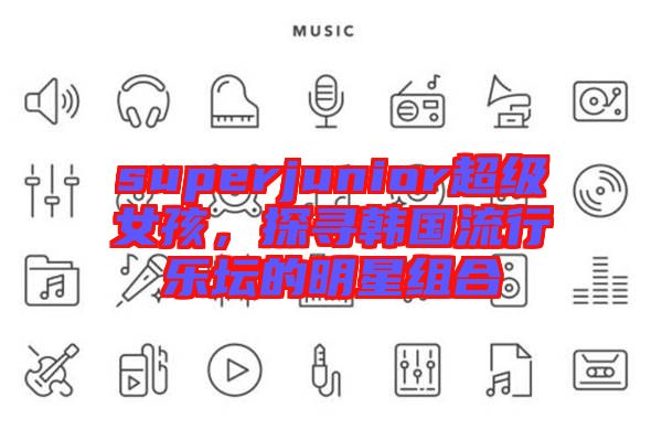 superjunior超級女孩，探尋韓國流行樂壇的明星組合